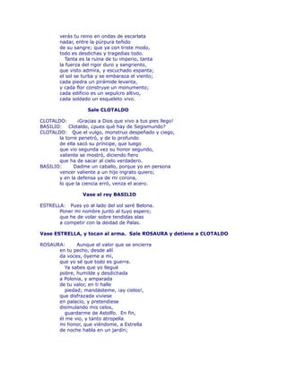 verás tu reino en ondas de escarlata 
nadar, entre la púrpura teñido 
de su sangre; que ya con triste modo, 
todo es desdichas y tragedias todo. 
Tanta es la ruina de tu imperio, tanta 
la fuerza del rigor duro y sangriento, 
que visto admira, y escuchado espanta; 
el sol se turba y se embaraza el viento; 
cada piedra un pirámide levanta, 
y cada flor construye un monumento; 
cada edificio es un sepulcro altivo, 
cada soldado un esqueleto vivo. 
Sale CLOTALDO 
CLOTALDO: ¡Gracias a Dios que vivo a tus pies llego! 
BASILIO: Clotaldo, ¿pues qué hay de Segismundo? 
CLOTALDO: Que el vulgo, monstruo despeñado y ciego, 
la torre penetró, y de lo profundo 
de ella sacó su príncipe, que luego 
que vio segunda vez su honor segundo, 
valiente se mostró, diciendo fiero 
que ha de sacar al cielo verdadero. 
BASILIO: Dadme un caballo, porque yo en persona 
vencer valiente a un hijo ingrato quiero; 
y en la defensa ya de mi corona, 
lo que la ciencia erró, venza el acero. 
Vase el rey BASILIO 
ESTRELLA: Pues yo al lado del sol seré Belona. 
Poner mi nombre junto al tuyo espero; 
que he de volar sobre tendidas alas 
a competir con la deidad de Palas. 
Vase ESTRELLA, y tocan al arma. Sale ROSAURA y detiene a CLOTALDO 
ROSAURA: Aunque el valor que se encierra 
en tu pecho, desde allí 
da voces, óyeme a mí, 
que yo sé que todo es guerra. 
Ya sabes que yo llegué 
pobre, humilde y desdichada 
a Polonia, y amparada 
de tu valor, en ti halle 
piedad; mandásteme, ¡ay cielos!, 
que disfrazada viviese 
en palacio, y pretendiese 
disimulando mis celos, 
guardarme de Astolfo. En fin, 
él me vio, y tanto atropella 
mi honor, que viéndome, a Estrella 
de noche habla en un jardín; 
 