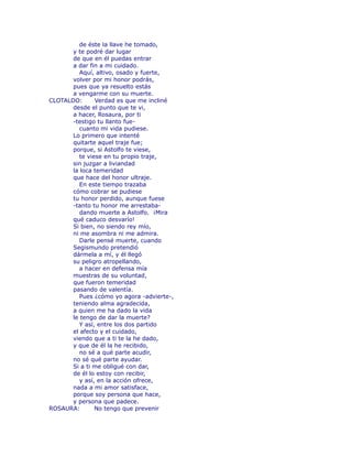 de éste la llave he tomado, 
y te podré dar lugar 
de que en él puedas entrar 
a dar fin a mi cuidado. 
Aquí, altivo, osado y fuerte, 
volver por mi honor podrás, 
pues que ya resuelto estás 
a vengarme con su muerte. 
CLOTALDO: Verdad es que me incliné 
desde el punto que te vi, 
a hacer, Rosaura, por ti 
-testigo tu llanto fue-cuanto 
mi vida pudiese. 
Lo primero que intenté 
quitarte aquel traje fue; 
porque, si Astolfo te viese, 
te viese en tu propio traje, 
sin juzgar a liviandad 
la loca temeridad 
que hace del honor ultraje. 
En este tiempo trazaba 
cómo cobrar se pudiese 
tu honor perdido, aunque fuese 
-tanto tu honor me arrestaba-dando 
muerte a Astolfo. ¡Mira 
qué caduco desvarío! 
Si bien, no siendo rey mío, 
ni me asombra ni me admira. 
Darle pensé muerte, cuando 
Segismundo pretendió 
dármela a mí, y él llegó 
su peligro atropellando, 
a hacer en defensa mía 
muestras de su voluntad, 
que fueron temeridad 
pasando de valentía. 
Pues ¿cómo yo agora -advierte-, 
teniendo alma agradecida, 
a quien me ha dado la vida 
le tengo de dar la muerte? 
Y así, entre los dos partido 
el afecto y el cuidado, 
viendo que a ti te la he dado, 
y que de él la he recibido, 
no sé a qué parte acudir, 
no sé qué parte ayudar. 
Si a ti me obligué con dar, 
de él lo estoy con recibir, 
y así, en la acción ofrece, 
nada a mi amor satisface, 
porque soy persona que hace, 
y persona que padece. 
ROSAURA: No tengo que prevenir 
 