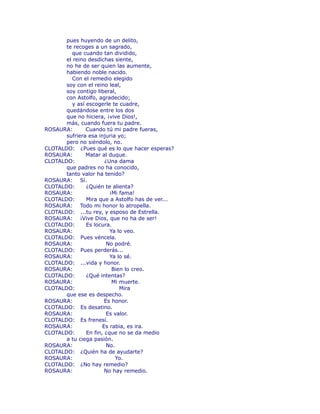 pues huyendo de un delito, 
te recoges a un sagrado, 
que cuando tan dividido, 
el reino desdichas siente, 
no he de ser quien las aumente, 
habiendo noble nacido. 
Con el remedio elegido 
soy con el reino leal, 
soy contigo liberal, 
con Astolfo, agradecido; 
y así escogerle te cuadre, 
quedándose entre los dos 
que no hiciera, ¡vive Dios!, 
más, cuando fuera tu padre. 
ROSAURA: Cuando tú mi padre fueras, 
sufriera esa injuria yo; 
pero no siéndolo, no. 
CLOTALDO: ¿Pues qué es lo que hacer esperas? 
ROSAURA: Matar al duque. 
CLOTALDO: ¿Una dama 
que padres no ha conocido, 
tanto valor ha tenido? 
ROSAURA: Sí. 
CLOTALDO: ¿Quién te alienta? 
ROSAURA: ¡Mi fama! 
CLOTALDO: Mira que a Astolfo has de ver... 
ROSAURA: Todo mi honor lo atropella. 
CLOTALDO: ...tu rey, y esposo de Estrella. 
ROSAURA: ¡Vive Dios, que no ha de ser! 
CLOTALDO: Es locura. 
ROSAURA: Ya lo veo. 
CLOTALDO: Pues véncela. 
ROSAURA: No podré. 
CLOTALDO: Pues perderás... 
ROSAURA: Ya lo sé. 
CLOTALDO: ...vida y honor. 
ROSAURA: Bien lo creo. 
CLOTALDO: ¿Qué intentas? 
ROSAURA: Mi muerte. 
CLOTALDO: Mira 
que ese es despecho. 
ROSAURA: Es honor. 
CLOTALDO: Es desatino. 
ROSAURA: Es valor. 
CLOTALDO: Es frenesí. 
ROSAURA: Es rabia, es ira. 
CLOTALDO: En fin, ¿que no se da medio 
a tu ciega pasión. 
ROSAURA: No. 
CLOTALDO: ¿Quién ha de ayudarte? 
ROSAURA: Yo. 
CLOTALDO: ¿No hay remedio? 
ROSAURA: No hay remedio. 
 