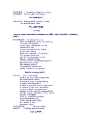 CLOTALDO: Piensa bien si hay otros modos... 
ROSAURA: Perderme de otra manera. 
Vase ROSAURA 
CLOTALDO: Pues si has de perderte, espera, 
hija, y perdámonos todos. 
Vase CLOTALDO 
[Campo] 
Tocan y salen, marchando, soldados, CLARÍN y SEGISMUNDO, vestido de 
pieles 
SEGISMUNDO: Si este día me viera 
Roma en los triunfos de su edad primera, 
¡oh cuánto se alegrara 
viendo lograr una ocasión tan rara 
de tener una fiera 
que sus grandes ejércitos rigiera, 
a cuyo altivo aliento 
fuera poca conquista el firmamento! 
Pero el vuelo abatamos, 
espíritu; no así desvanezcamos 
aqueste aplauso incierto, 
si ha de pesarme cuando esté despierto, 
de haberlo conseguido 
para haberlo perdido; 
pues mientras menos fuere, 
menos se sentirá si se perdiere. 
Dentro suena un clarín 
CLARÍN: En un veloz caballo 
-perdóname, que fuerza es el pintallo 
en viniéndome a cuento-, 
en quien un mapa se dibuja atento, 
pues el cuerpo es la tierra, 
el fuego el alma que en el pecho encierra, 
la espuma el mar, el aire su suspiro, 
en cuya confusión un caos admiro; 
pues en el alma, espuma, cuerpo, aliento, 
monstruo es de fuego, tierra, mar y viento; 
de color remendado, 
rucio, y a su propósito rodado, 
del que bate la espuela; 
que en vez de correr, vuela; 
a tu presencia llega 
airosa una mujer. 
SEGISMUNDO: Su luz me ciega. 
CLARÍN: ¡Vive Dios, que es Rosaura! 
Vase CLARÍN 
 