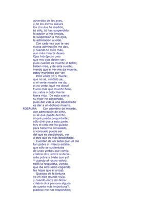 advertido de las aves, 
y de los astros süaves 
los círculos he medido, 
tú sólo, tú has suspendido 
la pasión a mis enojos, 
la suspensión a mis ojos, 
la admiración al oído. 
Con cada vez que te veo 
nueva admiración me das, 
y cuando te miro más, 
aun más mirarte deseo. 
Ojos hidrópicos creo 
que mis ojos deben ser; 
pues cuando es muerte el beber, 
beben más, y de esta suerte, 
viendo que el ver me da muerte, 
estoy muriendo por ver. 
Pero véate yo y muera; 
que no sé, rendido ya, 
si el verte muerte me da, 
el no verte ¿qué me diera? 
Fuera más que muerte fiera, 
ira, rabia y dolor fuerte 
fuera vida. De esta suerte 
su rigor he ponderado, 
pues dar vida a una desdichado 
es dar a un dichoso muerte. 
ROSAURA: Con asombro de mirarte, 
con admiración de oírte, 
ni sé qué pueda decirte, 
ni qué pueda preguntarte; 
sólo diré que a esta parte 
hoy el cielo me ha guïado 
para haberme consolado, 
si consuelo puede ser 
del que es desdichado, ver 
a otro que es más desdichado. 
Cuentan de un sabio que un día 
tan pobre y mísero estaba, 
que sólo se sustentaba 
de unas yerbas que comía. 
¿Habrá otro -entre sí decía-más 
pobre y triste que yo? 
Y cuando el rostro volvió, 
halló la respuesta, viendo 
que iba otro sabio cogiendo 
las hojas que él arrojó. 
Quejoso de la fortuna 
yo en este mundo vivía, 
y cuando entre mí decía: 
¿Habrá otra persona alguna 
de suerte más importuna?, 
piadoso me has respondido; 
 