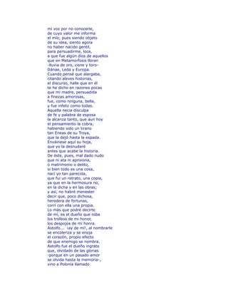 mi voz por no conocerle, 
de cuyo valor me informa 
el mío; pues siendo objeto 
de su idea, siento agora 
no haber nacido gentil, 
para persuadirme, loca, 
a que fue algún dios de aquellos 
que en Metamorfosis lloran 
-lluvia de oro, cisne y toro- 
Dánae, Leda y Europa. 
Cuando pensé que alargaba, 
citando aleves historias, 
el discurso, halle que en él 
te he dicho en razones pocas 
que mi madre, persuadida 
a finezas amorosas, 
fue, como ninguna, bella, 
y fue infeliz como todas. 
Aquella necia disculpa 
de fe y palabra de esposa 
la alcanza tanto, que aun hoy 
el pensamiento la cobra; 
habiendo sido un tirano 
tan Eneas de su Troya, 
que la dejó hasta la espada. 
Enváinese aquí su hoja, 
que yo la desnudaré 
antes que acabe la historia. 
De éste, pues, mal dado nudo 
que ni ata ni aprisiona, 
o matrimonio o delito, 
si bien todo es una cosa, 
nací yo tan parecida, 
que fui un retrato, una copia, 
ya que en la hermosura no, 
en la dicha y en las obras; 
y así, no habré menester 
decir que, poco dichosa, 
heredera de fortunas, 
corrí con ella una propia. 
Lo más que podré decirte 
de mí, es el dueño que roba 
los trofeos de mi honor, 
los despojos de mi honra. 
Astolfo... ¡ay de mí!, al nombrarle 
se encoleriza y se enoja 
el corazón, propio efecto 
de que enemigo se nombra. 
Astolfo fue el dueño ingrato 
que, olvidado de las glorias 
-porque en un pasado amor 
se olvida hasta la memoria-, 
vino a Polonia llamado 
 