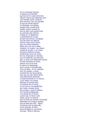 de su conquista famosa, 
a casarse con Estrella, 
que fue de mi ocaso antorcha. 
¿Quién creerá que habiendo sido 
una estrella quien conforma 
dos amantes, sea una Estrella 
la que los divida agora? 
Yo ofendida, yo burlada, 
quedé triste, quedé loca, 
quedé muerta, quedé yo, 
que es decir, que quedó toda 
la confusión del infierno 
cifrada en mi Babilonia; 
y declarándome muda, 
porque hay penas y congojas 
que las dicen los afectos 
mucho mejor que la boca, 
dije mis penas callando, 
hasta que una vez a solas, 
Violante, mi madre, ¡ay cielos!, 
rompió la prisión, y en tropa 
del pecho salieron juntas, 
tropezando unas con otras. 
No me embaracé en decirlas; 
que en sabiendo una persona 
que, a quien sus flaquezas cuenta, 
ha sido cómplice en otras, 
parece que ya le hace 
la salva y le desahoga; 
que a veces el mal ejemplo 
sirve de algo. En fin, piadosa 
oyó mis quejas, y quiso 
consolarme con las propias; 
juez que ha sido delincuente, 
¡qué fácilmente perdona!, 
y escarmentando en sí misma, 
y por negar a la ociosa 
libertad, al tiempo fácil, 
el remedio de su honra, 
no le tuvo en mis desdichas; 
por mejor consejo toma 
que le siga, y que le obligue, 
con finezas prodigiosas, 
a la deuda de mi honor; 
y para que a menos cosa 
fuese, quiso mi fortuna 
que en traje de hombre me ponga. 
Descolgó una antigua espada, 
que es ésta que ciño. Agora 
es tiempo que se desnude, 
como prometí, la hoja, 
pues confïada en sus señas, 
me dijo, "Parte a Polonia, 
 