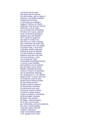 y procura que te vean 
ese acero que te adorna, 
los más nobles; que en alguno 
podrá ser que hallen piadosa 
acogida tus fortunas, 
y consuelo tus congojas." 
Llegué a Polonia, en efecto; 
pasemos, pues que no importa 
el decirlo, y ya se sabe, 
que un bruto que se desboca 
me llevó a tu cueva, adonde 
tú de mirarme te asombras. 
Pasemos que allí Clotaldo 
de mi parte se apasiona, 
que pide mi vida al rey, 
que el rey mi vida le otorga, 
que, informado de quién soy, 
me persuade a que me ponga 
mi propio traje, y que sirva 
a Estrella, donde ingeniosa 
estorbé el amor de Astolfo 
y el ser Estrella su esposa. 
Pasemos que aquí me viste 
otra vez confuso, y otra 
con el traje de mujer 
confundiste entrambas formas; 
y vamos a que Clotaldo, 
persuadido a que le importa 
que se casen y que reinen 
Astolfo y Estrella hermosa, 
contra mi honor me aconseja 
que la pretensión deponga. 
Yo, viendo que tú, ¡oh valiente 
Segismundo!, a quien hoy toca 
la venganza, pues el cielo 
quiere que la cárcel rompas 
de esa rústica prisión, 
donde ha sido tu persona 
al sentimiento una fiera, 
al sufrimiento una roca, 
las armas contra tu patria 
y contra tu padre tomas, 
vengo a ayudarte, mezclando 
entre las galas costosas 
de Dïana, los arneses 
de Palas, vistiendo agora, 
ya la tela y ya el acero, 
que entrambos juntos me adornan. 
Ea, pues, fuerte caudillo, 
a los dos juntos importa 
impedir y deshacer 
estas concertadas bodas: 
a mí, porque no se case 
 