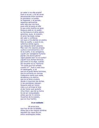 en saber si es ella propia? 
Pues si es así, y ha de verse 
desvanecida entre sombras 
la grandeza y el poder, 
la majestad, y la pompa, 
sepamos aprovechar 
este rato que nos toca, 
pues sólo se goza en ella 
lo que entre sueños se goza. 
Rosaura está en mi poder; 
su hermosura el alma adora; 
gocemos, pues, la ocasión; 
el amor las leyes rompa 
del valor y confïanza 
con que a mis plantas se postra. 
Esto es sueño; y pues lo es, 
soñemos dichas agora, 
que después serán pesares. 
Mas ¡con mis razones propias 
vuelvo a convencerme a mí! 
Si es sueño, si es vanagloria, 
¿quién por vanagloria humana 
pierde una divina gloria? 
¿Qué pasado bien no es sueño? 
¿Quién tuvo dichas heroicas 
que entre sí no diga, cuando 
las revuelve en su memoria: 
"sin duda que fue soñado 
cuanto vi?" Pues si esto toca 
mi desengaño, si sé 
que es el gusto llama hermosa, 
que la convierte en cenizas 
cualquiera viento que sopla, 
acudamos a lo eterno; 
que es la fama vividora 
donde ni duermen las dichas, 
ni las grandezas reposan. 
Rosaura está sin honor; 
más a un príncipe le toca 
el dar honor que quitarle. 
¡Vive Dios!, que de su honra 
he de ser conquistador, 
antes que de mi corona. 
Huyamos de la ocasión, 
que es muy fuerte). 
A un soldado 
¡Al arma toca 
que hoy de dar la batalla, 
antes que a las negras sombras 
sepulten los rayos de oro 
entre verdinegras ondas. 
 
