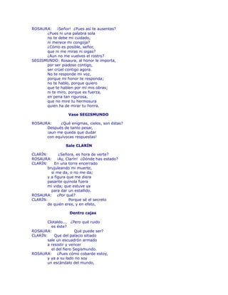 ROSAURA: ¡Señor! ¿Pues así te ausentas? 
¿Pues ni una palabra sola 
no te debe mi cuidado, 
ni merece mi congoja? 
¿Cómo es posible, señor, 
que ni me miras ni oigas? 
¿Aun no me vuelves el rostro? 
SEGISMUNDO: Rosaura, al honor le importa, 
por ser piadoso contigo, 
ser crüel contigo agora. 
No te responde mi voz, 
porque mi honor te responda; 
no te hablo, porque quiero 
que te hablen por mí mis obras; 
ni te miro, porque es fuerza, 
en pena tan rigurosa, 
que no mire tu hermosura 
quien ha de mirar tu honra. 
Vase SEGISMUNDO 
ROSAURA: ¿Qué enigmas, cielos, son éstas? 
Después de tanto pesar, 
¡aun me queda que dudar 
con equívocas respuestas! 
Sale CLARÍN 
CLARÍN: ¿Señora, es hora de verte? 
ROSAURA: ¡Ay, Clarín! ¿Dónde has estado? 
CLARÍN: En una torre encerrado 
brujuleando mi muerte, 
si me da, o no me da; 
y a figura que me diera 
pasante quínola fuera 
mi vida; que estuve ya 
para dar un estallido. 
ROSAURA: ¿Por qué? 
CLARÍN: Porque sé el secreto 
de quién eres, y en efeto, 
Dentro cajas 
Clotaldo... ¿Pero qué ruido 
es éste? 
ROSAURA: Qué puede ser? 
CLARÍN: Que del palacio sitiado 
sale un escuadrón armado 
a resistir y vencer 
el del fiero Segismundo. 
ROSAURA: ¿Pues cómo cobarde estoy, 
y ya a su lado no soy 
un escándalo del mundo, 
 
