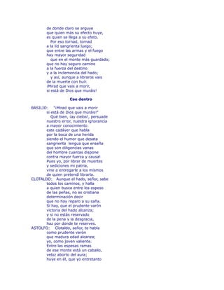 de donde claro se arguye 
que quien más su efecto huye, 
es quien se llega a su efeto. 
Por eso tornad, tornad 
a la lid sangrienta luego; 
que entre las armas y el fuego 
hay mayor seguridad 
que en el monte más guardado; 
que no hay seguro camino 
a la fuerza del destino 
y a la inclemencia del hado; 
y así, aunque a libraros vais 
de la muerte con huír. 
¡Mirad que vais a morir, 
si está de Dios que muráis! 
Cae dentro 
BASILIO: "¡Mirad que vais a morir 
si está de Dios que muráis!" 
Qué bien, ¡ay cielos!, persuade 
nuestro error, nuestra ignorancia 
a mayor conocimiento 
este cadáver que habla 
por la boca de una herida 
siendo el humor que desata 
sangrienta lengua que enseña 
que son diligencias vanas 
del hombre cuantas dispone 
contra mayor fuerza y causa! 
Pues yo, por librar de muertes 
y sediciones mi patria, 
vine a entregarle a los mismos 
de quien pretendí librarla. 
CLOTALDO: Aunque el hado, señor, sabe 
todos los caminos, y halla 
a quien busca entre los espeso 
de las peñas, no es cristiana 
determinación decir 
que no hay reparo a su saña. 
Sí hay, que el prudente varón 
victoria del hado alcanza; 
y si no estás reservado 
de la pena y la desgracia, 
haz por donde te reserves. 
ASTOLFO: Clotaldo, señor, te habla 
como prudente varón 
que madura edad alcanza; 
yo, como joven valiente. 
Entre las espesas ramas 
de ese monte está un caballo, 
veloz aborto del aura; 
huye en él, que yo entretanto 
 
