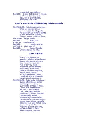 te guardaré las espaldas. 
BASILIO: Si está de Dios que yo muera, 
o si la muerte me aguarda 
aquí, hoy la quiero buscar, 
esperando cara a cara. 
Tocan al arma y sale SEGISMUNDO y toda la compañía 
SEGISMUNDO: En lo intricado del monte, 
entre sus espesas ramas, 
el rey se esconde. ¡Seguidle! 
No quede en sus cumbres planta 
que no examine el cuidado, 
tronco a tronco, y rama a rama. 
CLOTALDO: ¡Huye, señor! 
BASILIO: ¿Para qué? 
ASTOLFO: ¿Qué intentas? 
BASILIO: Astolfo, aparta. 
CLOTALDO: ¿Qué quieres? 
BASILIO: Hacer, Clotaldo, 
un remedio que me falta. 
A SEGISMUNDO 
Si a mí buscándome vas, 
ya estoy, príncipe, a tus plantas. 
Sea de ellas blanca alfombra 
esta nieve de mis canas. 
Pisa mi cerviz y huella 
mi corona; postra, arrastra 
mi decoro y mi respeto; 
toma de mi honor venganza, 
sírvete de mí cautivo; 
y tras prevenciones tantas, 
cumpla el hado su homenaje, 
cumpla el cielo su palabra. 
SEGISMUNDO: Corte ilustre de Polonia, 
que de admiraciones tantas 
sois testigos, atended, 
que vuestro príncipe os habla. 
Lo que está determinado 
del cielo, y en azul tabla 
Dios con el dedo escribió, 
de quien son cifras y estampas 
tantos papeles azules 
que adornan letras doradas; 
nunca engañan, nunca mienten, 
porque quien miente y engaña 
es quien, para usar mal de ellas, 
las penetra y las alcanza. 
Mi padre, que está presente, 
por excusarse a la saña 
de mi condición, me hizo 
 