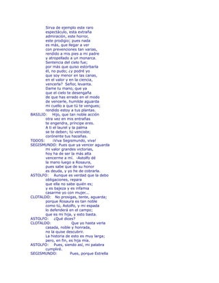 Sirva de ejemplo este raro 
espectáculo, esta extraña 
admiración, este horror, 
este prodigio; pues nada 
es más, que llegar a ver 
con prevenciones tan varias, 
rendido a mis pies a mi padre 
y atropellado a un monarca. 
Sentencia del cielo fue; 
por más que quiso estorbarla 
él, no pudo; ¿y podré yo 
que soy menor en las canas, 
en el valor y en la ciencia, 
vencerla? Señor, levanta. 
Dame tu mano, que ya 
que el cielo te desengaña 
de que has errado en el modo 
de vencerle, humilde aguarda 
mi cuello a que tú te vengues; 
rendido estoy a tus plantas. 
BASILIO: Hijo, que tan noble acción 
otra vez en mis entrañas 
te engendra, príncipe eres. 
A ti el laurel y la palma 
se te deben; tú venciste; 
corónente tus hazañas. 
TODOS: ¡Viva Segismundo, viva! 
SEGISMUNDO: Pues que ya vencer aguarda 
mi valor grandes victorias, 
hoy ha de ser la más alta 
vencerme a mí. -Astolfo dé 
la mano luego a Rosaura, 
pues sabe que de su honor 
es deuda, y yo he de cobrarla. 
ASTOLFO: Aunque es verdad que la debo 
obligaciones, repara 
que ella no sabe quién es; 
y es bajeza y es infamia 
casarme yo con mujer... 
CLOTALDO: No prosigas, tente, aguarda; 
porque Rosaura es tan noble 
como tú, Astolfo, y mi espada 
lo defenderá en el campo; 
que es mi hija, y esto basta. 
ASTOLFO: ¿Qué dices? 
CLOTALDO: Que yo hasta verla 
casada, noble y honrada, 
no la quise descubrir. 
La historia de esto es muy larga; 
pero, en fin, es hija mía. 
ASTOLFO: Pues, siendo así, mi palabra 
cumpliré. 
SEGISMUNDO: Pues, porque Estrella 
 