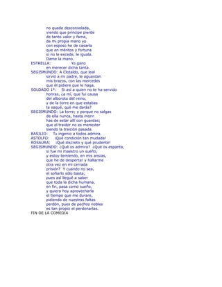no quede desconsolada, 
viendo que príncipe pierde 
de tanto valor y fama, 
de mi propia mano yo 
con esposo he de casarla 
que en méritos y fortuna 
si no le excede, le iguala. 
Dame la mano. 
ESTRELLA: Yo gano 
en merecer dicha tanta. 
SEGISMUNDO: A Clotaldo, que leal 
sirvió a mi padre, le aguardan 
mis brazos, con las mercedes 
que él pidiere que le haga. 
SOLDADO 1º: Si así a quien no te ha servido 
honras, ¿a mí, que fui causa 
del alboroto del reino, 
y de la torre en que estabas 
te saqué, qué me darás? 
SEGISMUNDO: La torre; y porque no salgas 
de ella nunca, hasta morir 
has de estar allí con guardas; 
que el traidor no es menester 
siendo la traición pasada. 
BASILIO: Tu ingenio a todos admira. 
ASTOLFO: ¡Qué condición tan mudada! 
ROSAURA: ¡Qué discreto y qué prudente! 
SEGISMUNDO: ¿Qué os admira? ¿Qué os espanta, 
si fue mi maestro un sueño, 
y estoy temiendo, en mis ansias, 
que he de despertar y hallarme 
otra vez en mi cerrada 
prisión? Y cuando no sea, 
el soñarlo sólo basta; 
pues así llegué a saber 
que toda la dicha humana, 
en fin, pasa como sueño, 
y quiero hoy aprovecharla 
el tiempo que me durare, 
pidiendo de nuestras faltas 
perdón, pues de pechos nobles 
es tan propio el perdonarlas. 
FIN DE LA COMEDIA 

