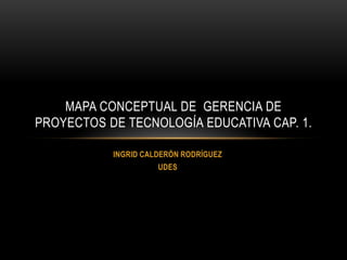 MAPA CONCEPTUAL DE GERENCIA DE
PROYECTOS DE TECNOLOGÍA EDUCATIVA CAP. 1.
INGRID CALDERÓN RODRÍGUEZ
UDES

 