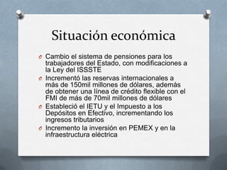 Situación económica
O Cambio el sistema de pensiones para los
trabajadores del Estado, con modificaciones a
la Ley del ISSSTE
O Incrementó las reservas internacionales a
más de 150mil millones de dólares, además
de obtener una línea de crédito flexible con el
FMI de más de 70mil millones de dólares
O Estableció el IETU y el Impuesto a los
Depósitos en Efectivo, incrementando los
ingresos tributarios
O Incremento la inversión en PEMEX y en la
infraestructura eléctrica
 