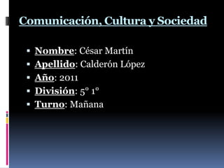 Comunicación, Cultura y Sociedad  Nombre: César Martín Apellido: Calderón López  Año: 2011  División: 5° 1°  Turno: Mañana   