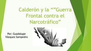 Calderón y la “”Guerra
Frontal contra el
Narcotráfico”
Por: Guadalupe
Vázquez Sampedro
 