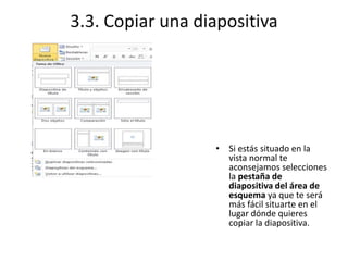3.3. Copiar una diapositiva
• Si estás situado en la
vista normal te
aconsejamos selecciones
la pestaña de
diapositiva del área de
esquema ya que te será
más fácil situarte en el
lugar dónde quieres
copiar la diapositiva.
 