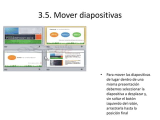 3.5. Mover diapositivas
• Para mover las diapositivas
de lugar dentro de una
misma presentación
debemos seleccionar la
diapositiva a desplazar y,
sin soltar el botón
izquierdo del ratón,
arrastrarla hasta la
posición final
 