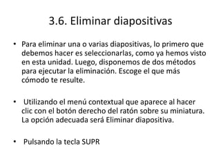 3.6. Eliminar diapositivas
• Para eliminar una o varias diapositivas, lo primero que
debemos hacer es seleccionarlas, como ya hemos visto
en esta unidad. Luego, disponemos de dos métodos
para ejecutar la eliminación. Escoge el que más
cómodo te resulte.
• Utilizando el menú contextual que aparece al hacer
clic con el botón derecho del ratón sobre su miniatura.
La opción adecuada será Eliminar diapositiva.
• Pulsando la tecla SUPR
 