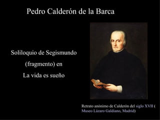 Pedro Calderón de la Barca Retrato anónimo de Calderón del  siglo XVII  ( Museo Lázaro Galdiano ,  Madrid ) Soliloquio de Segismundo (fragmento) en  La vida es sueño 