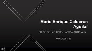 Mario Enrique Calderon
Aguilar
El USO DE LAS TIC EN LA VIDA COTIDIANA.
M1C3G35-136
 