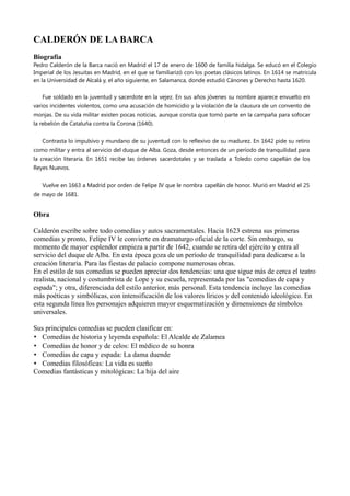 CALDERÓN DE LA BARCA
Biografía
Pedro Calderón de la Barca nació en Madrid el 17 de enero de 1600 de familia hidalga. Se educó en el Colegio
Imperial de los Jesuitas en Madrid, en el que se familiarizó con los poetas clásicos latinos. En 1614 se matricula
en la Universidad de Alcalá y, el año siguiente, en Salamanca, donde estudió Cánones y Derecho hasta 1620.
Fue soldado en la juventud y sacerdote en la vejez. En sus años jóvenes su nombre aparece envuelto en
varios incidentes violentos, como una acusación de homicidio y la violación de la clausura de un convento de
monjas. De su vida militar existen pocas noticias, aunque consta que tomó parte en la campaña para sofocar
la rebelión de Cataluña contra la Corona (1640).
Contrasta lo impulsivo y mundano de su juventud con lo reflexivo de su madurez. En 1642 pide su retiro
como militar y entra al servicio del duque de Alba. Goza, desde entonces de un período de tranquilidad para
la creación literaria. En 1651 recibe las órdenes sacerdotales y se traslada a Toledo como capellán de los
Reyes Nuevos.
Vuelve en 1663 a Madrid por orden de Felipe IV que le nombra capellán de honor. Murió en Madrid el 25
de mayo de 1681.
Obra
Calderón escribe sobre todo comedias y autos sacramentales. Hacia 1623 estrena sus primeras
comedias y pronto, Felipe IV le convierte en dramaturgo oficial de la corte. Sin embargo, su
momento de mayor esplendor empieza a partir de 1642, cuando se retira del ejército y entra al
servicio del duque de Alba. En esta época goza de un período de tranquilidad para dedicarse a la
creación literaria. Para las fiestas de palacio compone numerosas obras.
En el estilo de sus comedias se pueden apreciar dos tendencias: una que sigue más de cerca el teatro
realista, nacional y costumbrista de Lope y su escuela, representada por las "comedias de capa y
espada"; y otra, diferenciada del estilo anterior, más personal. Esta tendencia incluye las comedias
más poéticas y simbólicas, con intensificación de los valores líricos y del contenido ideológico. En
esta segunda línea los personajes adquieren mayor esquematización y dimensiones de símbolos
universales.
Sus principales comedias se pueden clasificar en:
• Comedias de historia y leyenda española: El Alcalde de Zalamea
• Comedias de honor y de celos: El médico de su honra
• Comedias de capa y espada: La dama duende
• Comedias filosóficas: La vida es sueño
Comedias fantásticas y mitológicas: La hija del aire
 