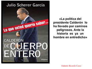 «La política del
presidente Calderón lo
ha llevado por caminos
  peligrosos. Ante la
  historia es ya un
hombre en entredicho»




     Elaboró: Ricardo Cano
 