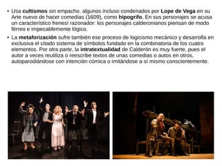 ● Usa cultismos sin empacho, algunos incluso condenados por Lope de Vega en su
Arte nuevo de hacer comedias (1609), como hipogrifo. En sus personajes se acusa
un característico frenesí razonador: los personajes calderonianos piensan de modo
férreo e impecablemente lógico.
● La metaforización sufre también ese proceso de logicismo mecánico y desarrolla en
exclusiva el citado sistema de símbolos fundado en la combinatoria de los cuatro
elementos. Por otra parte, la intratextualidad de Calderón es muy fuerte, pues el
autor a veces reutiliza o reescribe textos de unas comedias o autos en otros,
autoparodiándose con intención cómica o imitándose a sí mismo conscientemente.
 