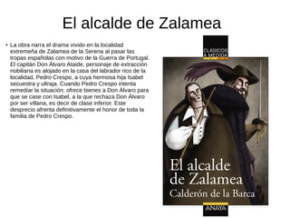 El alcalde de Zalamea
● La obra narra el drama vivido en la localidad
extremeña de Zalamea de la Serena al pasar las
tropas españolas con motivo de la Guerra de Portugal.
El capitán Don Álvaro Ataide, personaje de extracción
nobiliaria es alojado en la casa del labrador rico de la
localidad, Pedro Crespo, a cuya hermosa hija Isabel
secuestra y ultraja. Cuando Pedro Crespo intenta
remediar la situación, ofrece bienes a Don Álvaro para
que se case con Isabel, a la que rechaza Don Álvaro
por ser villana, es decir de clase inferior. Este
desprecio afrenta definitivamente el honor de toda la
familia de Pedro Crespo.
 