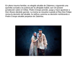 En pleno trauma familiar, es elegido alcalde de Zalamea y siguiendo una
querella cursada a la justicia por la ultrajada Isabel, aun sin poseer
jurisdicción sobre el militar, Pedro Crespo prende, juzga y hace ajusticiar a
Don Álvaro dándole garrote. La trama se resuelve cuando el Rey Don Felipe
revisa la decisión del alcalde, la ratifica y premia su decisión nombrando a
Pedro Crespo alcalde perpetuo de Zalamea.
 
