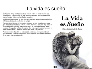 La vida es sueño
● En Polonia, el rey Basilio consulta al oráculo sobre su recién nacido hijo,
Segismundo. La respuesta es que el nuevo heredero será un gobernante
cruel al ocupar el trono y humillará a su padre.
Segismundo es recluido en una torre, encadenado, a cargo de Clotaldo, con
el fin de evitar que la predicción se cumpla
Transcurrido el tiempo, el Rey desea probar a su hijo. Lo adormece para
que despierte en medio del palacio y como monarca. El nuevo Rey actúa en
forma abusiva y arbitraria. Le quita la vida a un criado arrojándolo por la
ventana. A su padre, le falta el respeto. Con esta experiencia, el heredero es
restituido a su torre y le hacen creer que lo vivido fue un sueño.
Posteriormente, el pueblo se entera de la existencia de Segismundo y lo
proclama Rey. En esta oportunidad, actúa diferente: reconoce la autoridad
de su padre y armoniza con él.
 