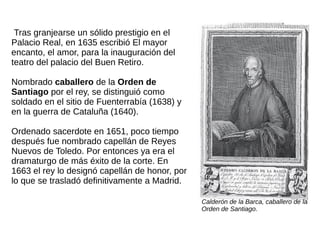 Tras granjearse un sólido prestigio en el
Palacio Real, en 1635 escribió El mayor
encanto, el amor, para la inauguración del
teatro del palacio del Buen Retiro.
Nombrado caballero de la Orden de
Santiago por el rey, se distinguió como
soldado en el sitio de Fuenterrabía (1638) y
en la guerra de Cataluña (1640).
Ordenado sacerdote en 1651, poco tiempo
después fue nombrado capellán de Reyes
Nuevos de Toledo. Por entonces ya era el
dramaturgo de más éxito de la corte. En
1663 el rey lo designó capellán de honor, por
lo que se trasladó definitivamente a Madrid.
Calderón de la Barca, caballero de la
Orden de Santiago.
 