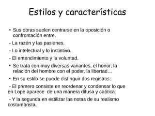 Estilos y características
● Sus obras suelen centrarse en la oposición o
confrontación entre.
- La razón y las pasiones.
- Lo intelectual y lo instintivo.
- El entendimiento y la voluntad.
• Se trata con muy diversas variantes, el honor; la
relación del hombre con el poder, la libertad…
• En su estilo se puede distinguir dos registros:
- El primero consiste en reordenar y condensar lo que
en Lope aparece de una manera difusa y caótica.
- Y la segunda en estilizar las notas de su realismo
costumbrista.
 