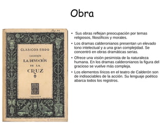 Obra
●
Sus obras reflejan preocupación por temas
religiosos, filosóficos y morales.
●
Los dramas calderonianos presentan un elevado
tono intelectual y a una gran complejidad. Se
concentró en obras dramáticas serias.
● Ofrece una visión pesimista de la naturaleza
humana. En los dramas calderonianos la figura del
gracioso se vuelve más compleja.
● Los elementos líricos en el teatro de Calderón son
de indisociables de la acción. Su lenguaje poético
abarca todos los registros.
 
