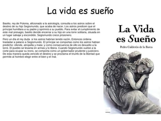 La vida es sueño
Basilio, rey de Polonia, aficionado a la astrología, consulta a los astros sobre el
destino de su hijo Segismundo, que acaba de nacer. Los astros predicen que el
príncipe humillara a su padre y oprimirá a su pueblo. Para evitar el cumplimiento de
este mal presagio, basilio decide encerrar a su hijo en una torre solitaria, situada en
un lugar salvaje y escondido. Segismundo crece prisionero.
Pero un día el rey duda si los astros habrían tenido razón. Entonces ordena
trasladar a palacio a Segismundo. El príncipe se comportas como los astros habían
predicho: ofende, atropella y mata: y como consecuencia de ello es devuelto a la
torre. El pueblo se levanta en armas y lo libera. Cuando Segismundo vuelve a la
corte para ocupar su trono, se comporta como un gobernador prudente y justiciero.
De esta manera queda vencido el destino y se proclama el triunfo de la libertad que
permite al hombre elegir entre el bien y el mal.
 