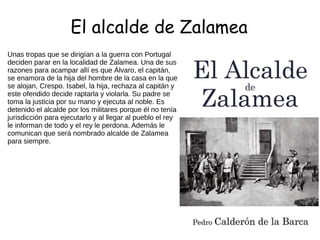El alcalde de Zalamea
Unas tropas que se dirigían a la guerra con Portugal
deciden parar en la localidad de Zalamea. Una de sus
razones para acampar allí es que Álvaro, el capitán,
se enamora de la hija del hombre de la casa en la que
se alojan, Crespo. Isabel, la hija, rechaza al capitán y
este ofendido decide raptarla y violarla. Su padre se
toma la justicia por su mano y ejecuta al noble. Es
detenido el alcalde por los militares porque él no tenía
jurisdicción para ejecutarlo y al llegar al pueblo el rey
le informan de todo y el rey le perdona. Además le
comunican que será nombrado alcalde de Zalamea
para siempre.
 