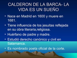 CALDERON DE LA BARCA- LA
VIDA ES UN SUEÑO
• Nace en Madrid en 1600 y muere en
1681.
• Tiene influencia de los jesuitas ref...