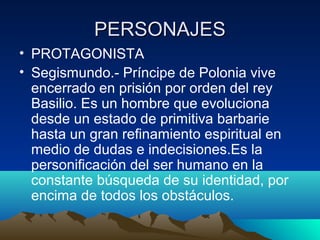 PERSONAJES
• PROTAGONISTA
• Segismundo.- Príncipe de Polonia vive
encerrado en prisión por orden del rey
Basilio. Es un ho...