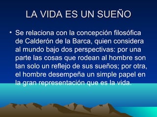 LA VIDA ES UN SUEÑO
• Se relaciona con la concepción filosófica
de Calderón de la Barca, quien considera
al mundo bajo dos...
