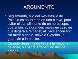 ARGUMENTO
• Segismundo, hijo del Rey Basilio de
Polonia es encerrado en una cueva, para
evitar el cumplimiento de un horós...