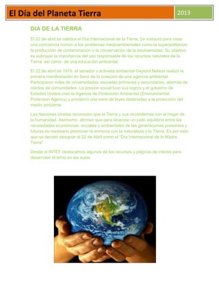 El Día del Planeta Tierra 2013
DIA DE LA TIERRA
El 22 de abril se celebra el Día Internacional de la Tierra. Se instauró para crear
una conciencia común a los problemas medioambientales como la superpoblación,
la producción de contaminación o la conservación de la biodiversidad. Su objetivo
es subrayar la importancia del uso responsable de los recursos naturales de la
Tierra así como de una educación ambiental.
El 22 de abril de 1970, el senador y activista ambiental Gaylord Nelson realizó la
primera manifestación en favor de la creación de una agencia ambiental.
Participaron miles de universidades, escuelas primarias y secundarias, además de
cientos de comunidades. La presión social tuvo sus logros y el gobierno de
Estados Unidos creó la Agencia de Protección Ambiental (Environmental
Protection Agency) y proclamó una serie de leyes destinadas a la protección del
medio ambiente.
Las Naciones Unidas reconocen que la Tierra y sus ecosistemas son el hogar de
la humanidad. Asimismo, afirman que para alcanzar un justo equilibrio entre las
necesidades económicas, sociales y ambientales de las generaciones presentes y
futuras es necesario promover la armonía con la naturaleza y la Tierra. Es por esto
que se decidió designar el 22 de Abril como el “Día Internacional de la Madre
Tierra”.
Desde el INTEF destacamos algunos de los recursos y páginas de interés para
desarrollar el tema en las aulas.
 