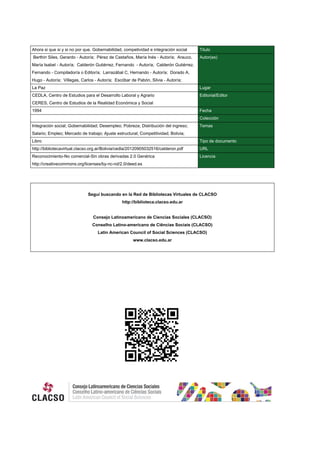 Ahora si que si y si no por que. Gobernabilidad, competividad e integración social Titulo
Berthin Siles, Gerardo - Autor/a; Pérez de Castaños, María Inés - Autor/a; Arauco,
María Isabel - Autor/a; Calderón Gutiérrez, Fernando - Autor/a; Calderón Gutiérrez,
Fernando - Compilador/a o Editor/a; Larrazábal C, Hernando - Autor/a; Dorado A,
Hugo - Autor/a; Villegas, Carlos - Autor/a; Escóbar de Pabón, Silvia - Autor/a;
Autor(es)
La Paz Lugar
CEDLA, Centro de Estudios para el Desarrollo Laboral y Agrario
CERES, Centro de Estudios de la Realidad Económica y Social
Editorial/Editor
1994 Fecha
Colección
Integración social; Gobernabilidad; Desempleo; Pobreza; Distribución del ingreso;
Salario; Empleo; Mercado de trabajo; Ajuste estructural; Competitividad; Bolivia;
Temas
Libro Tipo de documento
http://bibliotecavirtual.clacso.org.ar/Bolivia/cedla/20120905032516/calderon.pdf URL
Reconocimiento-No comercial-Sin obras derivadas 2.0 Genérica
http://creativecommons.org/licenses/by-nc-nd/2.0/deed.es
Licencia
Segui buscando en la Red de Bibliotecas Virtuales de CLACSO
http://biblioteca.clacso.edu.ar
Consejo Latinoamericano de Ciencias Sociales (CLACSO)
Conselho Latino-americano de Ciências Sociais (CLACSO)
Latin American Council of Social Sciences (CLACSO)
www.clacso.edu.ar
 