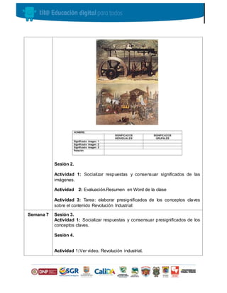 Sesión 2.
Actividad 1: Socializar respuestas y consensuar significados de las
imágenes.
Actividad 2: Evaluación.Resumen en Word de la clase
Actividad 3: Tarea: elaborar presignificados de los conceptos claves
sobre el contenido Revolución Industrial:
Semana 7 Sesión 3.
Actividad 1: Socializar respuestas y consensuar presignificados de los
conceptos claves.
Sesión 4.
Actividad 1:Ver video, Revolución industrial.
 