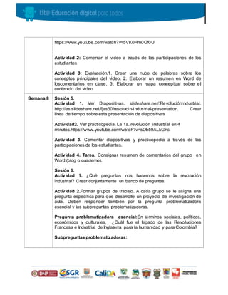 https://www.youtube.com/watch?v=5VK0Hm0Of0U
Actividad 2: Comentar el video a través de las participaciones de los
estudiantes
Actividad 3: Evaluación.1. Crear una nube de palabras sobre los
conceptos principales del video. 2. Elaborar un resumen en Word de
loscomentarios en clase. 3. Elaborar un mapa conceptual sobre el
contenido del video
Semana 8 Sesión 5.
Actividad 1. Ver Diapositivas. slideshare.net/.Revoluciónindustrial.
http://es.slideshare.net/fjas30/revolucin-industrial-presentation. Crear
línea de tiempo sobre esta presentación de diapositivas
Actividad2. Ver practicopedia. La 1a. revolución industrial en 4
minutos.https://www.youtube.com/watch?v=sOb59ALkGnc
Actividad 3. Comentar diapositivas y practicopedia a través de las
participaciones de los estudiantes.
Actividad 4. Tarea. Consignar resumen de comentarios del grupo en
Word (blog o cuaderno).
Sesión 6.
Actividad 1. ¿Qué preguntas nos hacemos sobre la revolución
industrial? Crear conjuntamente un banco de preguntas.
Actividad 2.Formar grupos de trabajo. A cada grupo se le asigna una
pregunta específica para que desarrolle un proyecto de investigación de
aula. Deben responder también por la pregunta problematizadora
esencial y las subpreguntas problematizadoras.
Pregunta problematizadora esencial:En términos sociales, políticos,
económicos y culturales, ¿Cuál fue el legado de las Revoluciones
Francesa e Industrial de Inglaterra para la humanidad y para Colombia?
Subpreguntas problematizadoras:
 