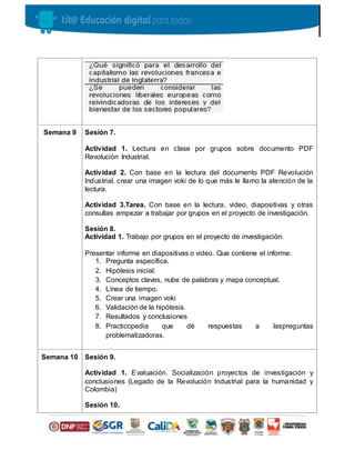 Semana 9 Sesión 7.
Actividad 1. Lectura en clase por grupos sobre documento PDF
Revolución Industrial.
Actividad 2. Con base en la lectura del documento PDF Revolución
Industrial, crear una imagen voki de lo que más le llamo la atención de la
lectura.
Actividad 3.Tarea. Con base en la lectura, video, diapositivas y otras
consultas empezar a trabajar por grupos en el proyecto de investigación.
Sesión 8.
Actividad 1. Trabajo por grupos en el proyecto de investigación.
Presentar informe en diapositivas o video. Que contiene el informe:
1. Pregunta específica.
2. Hipótesis inicial.
3. Conceptos claves, nube de palabras y mapa conceptual.
4. Línea de tiempo.
5. Crear una imagen voki
6. Validación de la hipótesis.
7. Resultados y conclusiones
8. Practicopedia que dé respuestas a laspreguntas
problematizadoras.
Semana 10 Sesión 9.
Actividad 1. Evaluación. Socialización proyectos de investigación y
conclusiones (Legado de la Revolución Industrial para la humanidad y
Colombia)
Sesión 10.
 