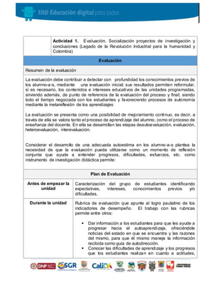 Actividad 1. Evaluación. Socialización proyectos de investigación y
conclusiones (Legado de la Revolución Industrial para la humanidad y
Colombia)
Evaluación
Resumen de la evaluación
La evaluación debe contribuir a detectar con profundidad los conocimientos previos de
los alumno-a-s, mediante una evaluación inicial; sus resultados permiten reformular,
si es necesario, los contenidos e intereses educativos de las unidades programadas,
sirviendo además, de punto de referencia de la evaluación del proceso y final; siendo
todo el tiempo negociada con los estudiantes y favoreciendo procesos de autonomía
mediante la metareflexión de los aprendizajes
La evaluación se presenta como una posibilidad de mejoramiento continuo, es decir, a
través de ella se valora tanto el proceso de aprendizaje del alumno, como el proceso de
enseñanza del docente. En ella se desarrollan las etapas deautoevaluación, evaluación,
heteroevaluación, interevaluación.
Considerar el desarrollo de una adecuada autoestima en los alumno-a-s plantea la
necesidad de que la evaluación pueda utilizarse como un momento de reflexión
conjunta que ayude a entender progresos, dificultades, esfuerzos, etc. como
instrumento de investigación didáctica permite:
Plan de Evaluación
Antes de empezar la
unidad
Caracterización del grupo de estudiantes identificando
expectativas, intereses, conocimientos previos y/o
dificultades.
Durante la unidad Rubrica de evaluación que apunte al logro paulatino de los
indicadores de desempeño. El trabajo con las rubncas
permite entre otros:
 Dar información a los estudiantes para que les ayude a
progresar hacia el autoaprendizaje, ofreciéndole
noticias del estado en que se encuentra y las razones
del mismo, para que él mismo maneje la información
recibida como guía de autodirección.
 Conocer las dificultades de aprendizaje y los progresos
que los estudiantes realizan en cuanto a actitudes,
 