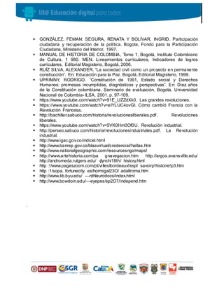  GONZÁLEZ, FEMAN: SEGURA, RENATA Y BOLÍVAR, INGRID. Participación
ciudadana y recuperación de la política. Bogota, Fondo para la Participación
Ciudadana, Ministerio del Interior, 1997.
 MANUAL DE HISTORIA DE COLOMBIA, Tomo 1, Bogotá, Instituto Colombiano
de Cultura, 1 980. MEN. Lineamientos curriculares, Indicadores de logros
curriculares, Editorial Magisterio, Bogotá, 2006.
 RUÍZ SILVA, ALEXANDER. “La sociedad civil como un proyecto en permanente
construcción”. En: Educación para la Paz. Bogotá, Editorial Magisterio, 1999.
 UPRIMNY, RODRIGO. “Constitución de 1991, Estado social y Derechos
Humanos: promesas incumplidas, diagnósticos y perspectivas”. En: Diez años
de la Constitución colombiana. Seminario de evaluación. Bogota. Universidad
Nacional de Colombia- ILSA, 2001. p. 97-109.
 https://www.youtube.com/watch?v=91E_UZZdXk0. Las grandes revoluciones.
 https://www.youtube.com/watch?v=eIYLUC4ovGI. Cómo cambió Francia con la
Revolución Francesa.
 http://bachiller.sabuco.com/historia/revolucionesliberales.pdf. Revoluciones
liberales.
 https://www.youtube.com/watch?v=5VK0Hm0Of0U. Revolución industrial.
 http://perseo.sabuco.com/historia/revolucionesindustriales.pdf. La Revolución
industrial.
 http://www.igac.gov.co/indicel.html
 http://www.banrep.gov.co/blaavirtual/credencial/hatlas.htm
 http://www.nationalgeographic.com/resourcesngo/maps!
 http://www.artehistoria.com/pa gnavegacion.htm http://argos.evansville.edu/
http://andromeda.rutgers.edu/ -jlynch/18th/ history.html
 http :!/www.pageszoom.com/pt/villeslbordeaux!espl savoirp!histoire!p3.htm
 http :1/sopa. fortunecity. es/hormigal23O/ adaltroma.htm
 http://www.lib.byu.edu/ —rdhleurodocs/index.html
 http://www.bowdoin.edu/—eyepes/sp2O7/independ.htm
.
 