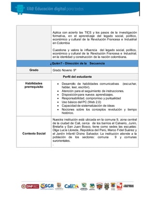 Aplica con acierto las TICS y los pasos de la investigación
formativa, en el aprendizaje del legado social, político,
económico y cultural de la Revolución Francesa e Industrial
en Colombia
Cuestiona y valora la influencia del legado social, político,
económico y cultural de la Revolución Francesa e Industrial;
en la identidad y construcción de la nación colombiana.
¿Quién? - Dirección de la Secuencia
Grado Grado Noveno 9º
Perfil del estudiante
Habilidades
prerrequisito
 Desarrollo de habilidades comunicativas (escuchar,
hablar, leer, escribir).
 Atención para el seguimiento de instrucciones.
 Disposiciónpara nuevos aprendizajes.
 Responsabilidad, compromiso y puntualidad
 Uso básico del PC (Web 2.0)
 Capacidad de sistematización de ideas
 Nociones sobre los conceptos revolución y tiempo
histórico.
Contexto Social
Nuestra institución está ubicada en la comuna 9, zona central
de la ciudad de Cali, cerca de los barrios el Calvario, Junín,
Bretaña y San Juan Bosco, tiene como sedes las escuelas:
Olga Lucía Lloreda, República del Perú, Marco Fidel Suárez y
el Jardín Infantil Divino Salvador. La institución atiende a la
población de los sectores: comuna 9 y comunas
surorientales.
.
 