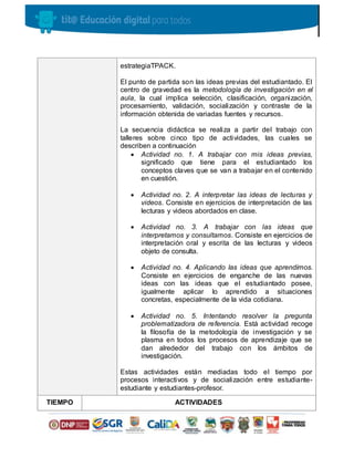 estrategiaTPACK.
El punto de partida son las ideas previas del estudiantado. El
centro de gravedad es la metodología de investigación en el
aula, la cual implica selección, clasificación, organización,
procesamiento, validación, socialización y contraste de la
información obtenida de variadas fuentes y recursos.
La secuencia didáctica se realiza a partir del trabajo con
talleres sobre cinco tipo de actividades, las cuales se
describen a continuación
 Actividad no. 1. A trabajar con mis ideas previas,
significado que tiene para el estudiantado los
conceptos claves que se van a trabajar en el contenido
en cuestión.
 Actividad no. 2. A interpretar las ideas de lecturas y
videos. Consiste en ejercicios de interpretación de las
lecturas y videos abordados en clase.
 Actividad no. 3. A trabajar con las ideas que
interpretamos y consultamos. Consiste en ejercicios de
interpretación oral y escrita de las lecturas y videos
objeto de consulta.
 Actividad no. 4. Aplicando las ideas que aprendimos.
Consiste en ejercicios de enganche de las nuevas
ideas con las ideas que el estudiantado posee,
igualmente aplicar lo aprendido a situaciones
concretas, especialmente de la vida cotidiana.
 Actividad no. 5. Intentando resolver la pregunta
problematizadora de referencia. Está actividad recoge
la filosofía de la metodología de investigación y se
plasma en todos los procesos de aprendizaje que se
dan alrededor del trabajo con los ámbitos de
investigación.
Estas actividades están mediadas todo el tiempo por
procesos interactivos y de socialización entre estudiante-
estudiante y estudiantes-profesor.
TIEMPO ACTIVIDADES
 