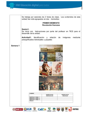 Semana 1
Se trabaja por sesiones de 2 horas de clase. Los contenidos de esta
unidad han sido agrupados en dos momentos:
PRIMER MOMENTO
Revolución francesa
Sesion1.
Se inicia con Instrucciones por parte del profesor en TICS para el
desarrollo de la unidad.
Actividad1: Identificación y relación de imágenes mediante
presignificados individuales y grupales
.
 