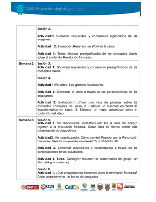 Sesión 2.
Actividad1: Socializar respuestas y consensuar significados de las
imágenes.
Actividad 2: Evaluación.Resumen en Word de la clase
Actividad 3: Tarea: elaborar presignificados de los conceptos claves
sobre el contenido Revolución francesa:
Semana 2 Sesión 3.
Actividad 1: Socializar respuestas y consensuar presignificados de los
conceptos claves.
Sesión 4.
Actividad 1:Ver video, Las grandes revoluciones
Actividad 2: Comentar el video a través de las participaciones de los
estudiantes
Actividad 3: Evaluación.1. Crear una nube de palabras sobre los
conceptos principales del video. 2. Elaborar un resumen en Word de
loscomentarios en clase. 3. Elaborar un mapa conceptual sobre el
contenido del video
Semana 3 Sesión 5.
Actividad 1. Ver Diapositivas. slideshare.net/. De la crisis del antiguo
régimen a la revolución francesa. Crear línea de tiempo sobre esta
presentación de diapositivas
Actividad2. Ver practicopedia. Cómo cambió Francia con la Revolución
Francesa. https://www.youtube.com/watch?v=eIYLUC4ovGI
Actividad 3. Comentar diapositivas y practicopedia a través de las
participaciones de los estudiantes.
Actividad 4. Tarea. Consignar resumen de comentarios del grupo en
Word (blog o cuaderno).
Sesión 6.
Actividad 1. ¿Qué preguntas nos hacemos sobre la revolución francesa?
Crear conjuntamente un banco de preguntas.
 