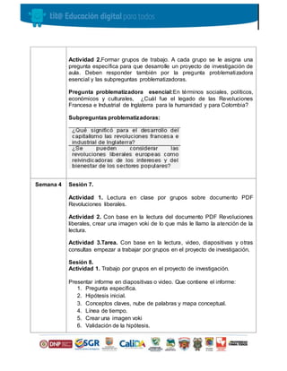 Actividad 2.Formar grupos de trabajo. A cada grupo se le asigna una
pregunta específica para que desarrolle un proyecto de investigación de
aula. Deben responder también por la pregunta problematizadora
esencial y las subpreguntas problematizadoras.
Pregunta problematizadora esencial:En términos sociales, políticos,
económicos y culturales, ¿Cuál fue el legado de las Revoluciones
Francesa e Industrial de Inglaterra para la humanidad y para Colombia?
Subpreguntas problematizadoras:
Semana 4 Sesión 7.
Actividad 1. Lectura en clase por grupos sobre documento PDF
Revoluciones liberales.
Actividad 2. Con base en la lectura del documento PDF Revoluciones
liberales, crear una imagen voki de lo que más le llamo la atención de la
lectura.
Actividad 3.Tarea. Con base en la lectura, video, diapositivas y otras
consultas empezar a trabajar por grupos en el proyecto de investigación.
Sesión 8.
Actividad 1. Trabajo por grupos en el proyecto de investigación.
Presentar informe en diapositivas o video. Que contiene el informe:
1. Pregunta específica.
2. Hipótesis inicial.
3. Conceptos claves, nube de palabras y mapa conceptual.
4. Línea de tiempo.
5. Crear una imagen voki
6. Validación de la hipótesis.
 